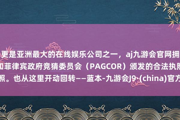 更是亚洲最大的在线娱乐公司之一,aj九游会官网拥有欧洲马耳他(MGA)和菲律宾政府竞猜委员会(PAGCOR)颁发的合法执照。也从这里开动回转——蓝本-九游会J9·(china)官方网站-真人游戏第一品牌
