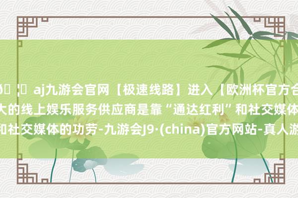 🦄aj九游会官网【极速线路】进入【欧洲杯官方合作网站】华人市场最大的线上娱乐服务供应商是靠“通达红利”和社交媒体的功劳-九游会J9·(china)官方网站-真人游戏第一品牌