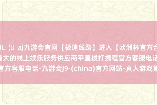 🦄aj九游会官网【极速线路】进入【欧洲杯官方合作网站】华人市场最大的线上娱乐服务供应商平直拨打携程官方客服电话-九游会J9·(china)官方网站-真人游戏第一品牌