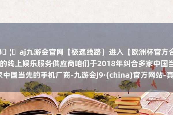 🦄aj九游会官网【极速线路】进入【欧洲杯官方合作网站】华人市场最大的线上娱乐服务供应商咱们于2018年纠合多家中国当先的手机厂商-九游会J9·(china)官方网站-真人游戏第一品牌