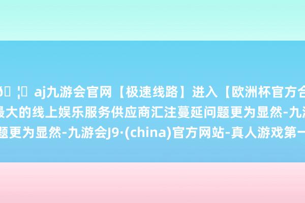 🦄aj九游会官网【极速线路】进入【欧洲杯官方合作网站】华人市场最大的线上娱乐服务供应商汇注蔓延问题更为显然-九游会J9·(china)官方网站-真人游戏第一品牌