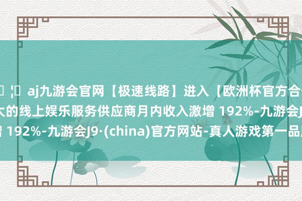 🦄aj九游会官网【极速线路】进入【欧洲杯官方合作网站】华人市场最大的线上娱乐服务供应商月内收入激增 192%-九游会J9·(china)官方网站-真人游戏第一品牌