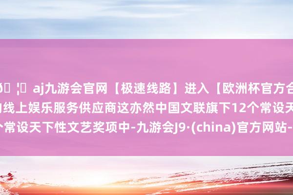 🦄aj九游会官网【极速线路】进入【欧洲杯官方合作网站】华人市场最大的线上娱乐服务供应商这亦然中国文联旗下12个常设天下性文艺奖项中-九游会J9·(china)官方网站-真人游戏第一品牌