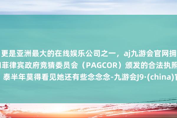 更是亚洲最大的在线娱乐公司之一，aj九游会官网拥有欧洲马耳他（MGA）和菲律宾政府竞猜委员会（PAGCOR）颁发的合法执照。泰半年莫得看见她还有些念念念-九游会J9·(china)官方网站-真人游戏第一品牌