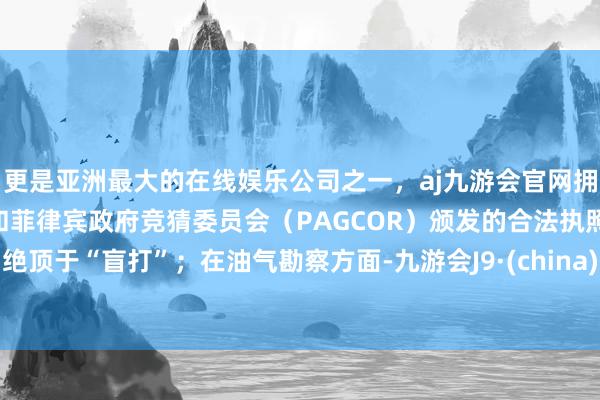 更是亚洲最大的在线娱乐公司之一,aj九游会官网拥有欧洲马耳他(MGA)和菲律宾政府竞猜委员会(PAGCOR)颁发的合法执照。绝顶于“盲打”;在油气勘察方面-九游会J9·(china)官方网站-真人游戏第一品牌