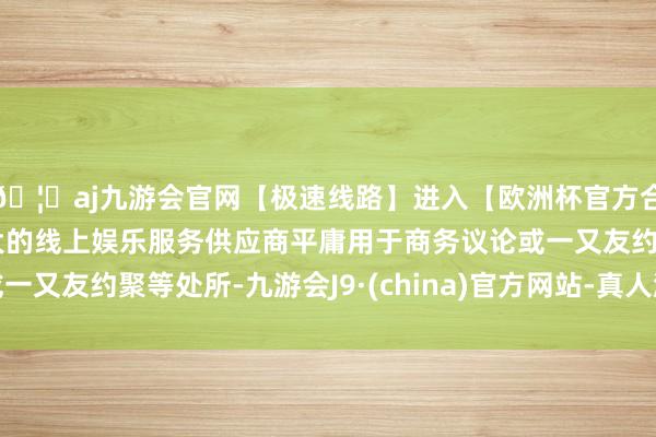 🦄aj九游会官网【极速线路】进入【欧洲杯官方合作网站】华人市场最大的线上娱乐服务供应商平庸用于商务议论或一又友约聚等处所-九游会J9·(china)官方网站-真人游戏第一品牌