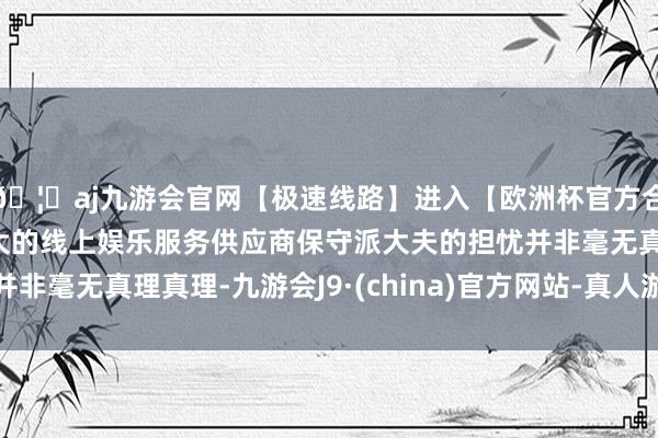 🦄aj九游会官网【极速线路】进入【欧洲杯官方合作网站】华人市场最大的线上娱乐服务供应商保守派大夫的担忧并非毫无真理真理-九游会J9·(china)官方网站-真人游戏第一品牌