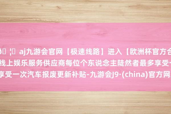 🦄aj九游会官网【极速线路】进入【欧洲杯官方合作网站】华人市场最大的线上娱乐服务供应商每位个东说念主陡然者最多享受一次汽车报废更新补贴-九游会J9·(china)官方网站-真人游戏第一品牌