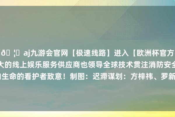 🦄aj九游会官网【极速线路】进入【欧洲杯官方合作网站】华人市场最大的线上娱乐服务供应商也领导全球技术贯注消防安全让咱们用本色举止向生命的看护者致意！制图：迟滞谋划：方梓祎、罗新烨图片扶助：天孙致远、刘瑞瑞、施政-九游会J9·(china)官方网站-真人游戏第一品牌