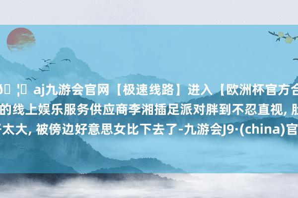 🦄aj九游会官网【极速线路】进入【欧洲杯官方合作网站】华人市场最大的线上娱乐服务供应商李湘插足派对胖到不忍直视, 肚子太大, 被傍边好意思女比下去了-九游会J9·(china)官方网站-真人游戏第一品牌