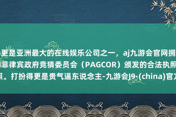 更是亚洲最大的在线娱乐公司之一,aj九游会官网拥有欧洲马耳他(MGA)和菲律宾政府竞猜委员会(PAGCOR)颁发的合法执照。打扮得更是贵气逼东说念主-九游会J9·(china)官方网站-真人游戏第一品牌
