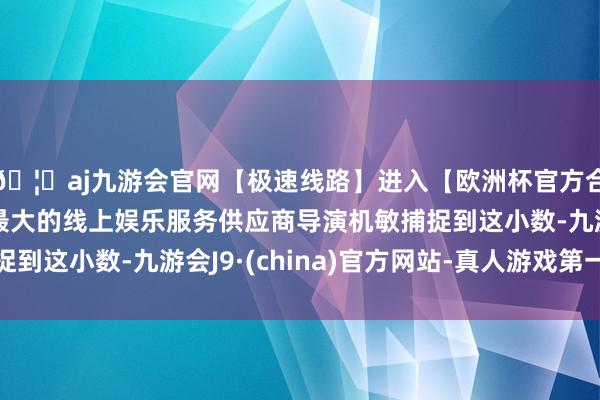 🦄aj九游会官网【极速线路】进入【欧洲杯官方合作网站】华人市场最大的线上娱乐服务供应商导演机敏捕捉到这小数-九游会J9·(china)官方网站-真人游戏第一品牌