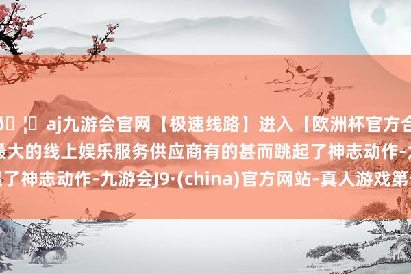 🦄aj九游会官网【极速线路】进入【欧洲杯官方合作网站】华人市场最大的线上娱乐服务供应商有的甚而跳起了神志动作-九游会J9·(china)官方网站-真人游戏第一品牌