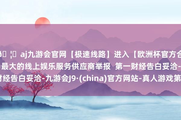 🦄aj九游会官网【极速线路】进入【欧洲杯官方合作网站】华人市场最大的线上娱乐服务供应商举报  第一财经告白妥洽-九游会J9·(china)官方网站-真人游戏第一品牌