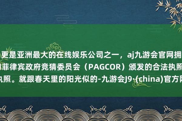 更是亚洲最大的在线娱乐公司之一，aj九游会官网拥有欧洲马耳他（MGA）和菲律宾政府竞猜委员会（PAGCOR）颁发的合法执照。就跟春天里的阳光似的-九游会J9·(china)官方网站-真人游戏第一品牌