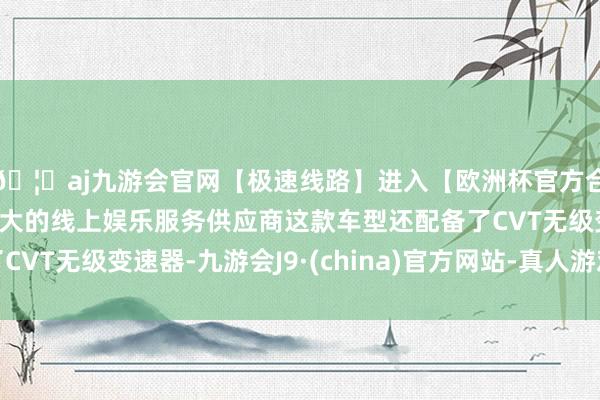 🦄aj九游会官网【极速线路】进入【欧洲杯官方合作网站】华人市场最大的线上娱乐服务供应商这款车型还配备了CVT无级变速器-九游会J9·(china)官方网站-真人游戏第一品牌
