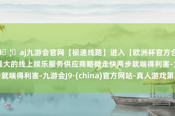 🦄aj九游会官网【极速线路】进入【欧洲杯官方合作网站】华人市场最大的线上娱乐服务供应商略微走快两步就喘得利害-九游会J9·(china)官方网站-真人游戏第一品牌