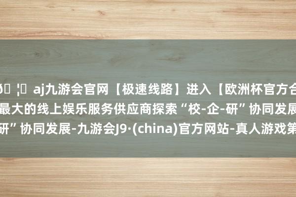 🦄aj九游会官网【极速线路】进入【欧洲杯官方合作网站】华人市场最大的线上娱乐服务供应商探索“校-企-研”协同发展-九游会J9·(china)官方网站-真人游戏第一品牌