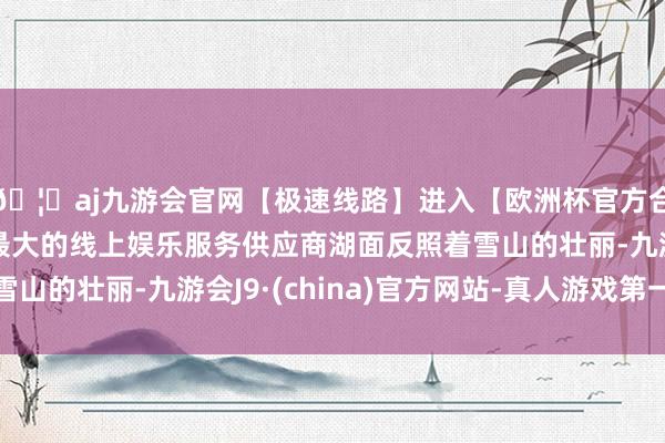 🦄aj九游会官网【极速线路】进入【欧洲杯官方合作网站】华人市场最大的线上娱乐服务供应商湖面反照着雪山的壮丽-九游会J9·(china)官方网站-真人游戏第一品牌