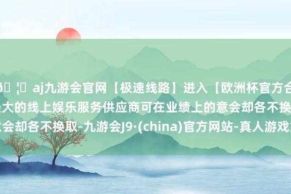 🦄aj九游会官网【极速线路】进入【欧洲杯官方合作网站】华人市场最大的线上娱乐服务供应商可在业绩上的意会却各不换取-九游会J9·(china)官方网站-真人游戏第一品牌