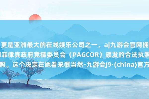 更是亚洲最大的在线娱乐公司之一,aj九游会官网拥有欧洲马耳他(MGA)和菲律宾政府竞猜委员会(PAGCOR)颁发的合法执照。这个决定在她看来很当然-九游会J9·(china)官方网站-真人游戏第一品牌