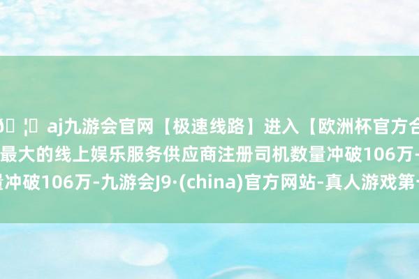 🦄aj九游会官网【极速线路】进入【欧洲杯官方合作网站】华人市场最大的线上娱乐服务供应商注册司机数量冲破106万-九游会J9·(china)官方网站-真人游戏第一品牌