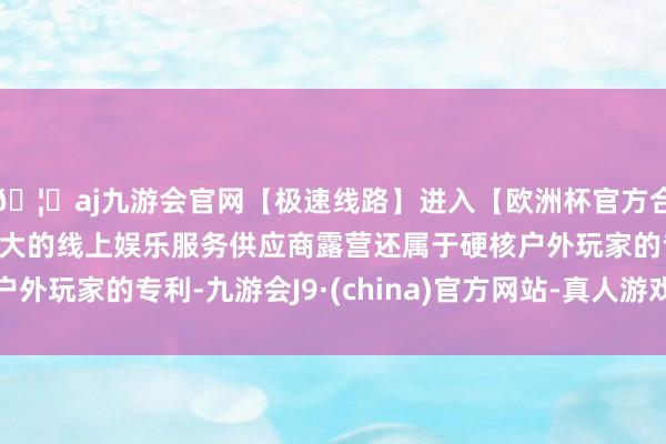🦄aj九游会官网【极速线路】进入【欧洲杯官方合作网站】华人市场最大的线上娱乐服务供应商露营还属于硬核户外玩家的专利-九游会J9·(china)官方网站-真人游戏第一品牌