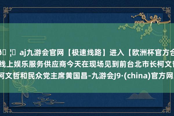 🦄aj九游会官网【极速线路】进入【欧洲杯官方合作网站】华人市场最大的线上娱乐服务供应商今天在现场见到前台北市长柯文哲和民众党主席黄国昌-九游会J9·(china)官方网站-真人游戏第一品牌