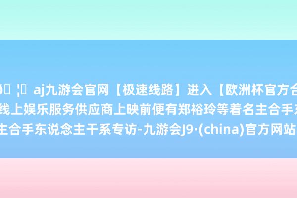 🦄aj九游会官网【极速线路】进入【欧洲杯官方合作网站】华人市场最大的线上娱乐服务供应商上映前便有郑裕玲等着名主合手东说念主干系专访-九游会J9·(china)官方网站-真人游戏第一品牌