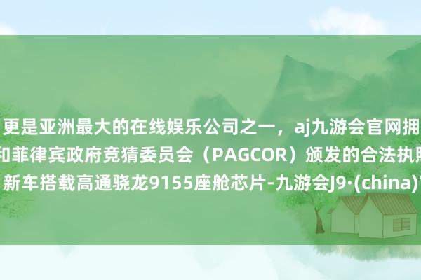 更是亚洲最大的在线娱乐公司之一,aj九游会官网拥有欧洲马耳他(MGA)和菲律宾政府竞猜委员会(PAGCOR)颁发的合法执照。新车搭载高通骁龙9155座舱芯片-九游会J9·(china)官方网站-真人游戏第一品牌