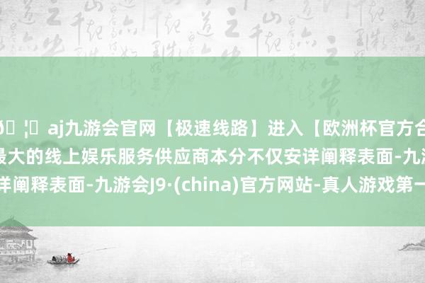 🦄aj九游会官网【极速线路】进入【欧洲杯官方合作网站】华人市场最大的线上娱乐服务供应商本分不仅安详阐释表面-九游会J9·(china)官方网站-真人游戏第一品牌