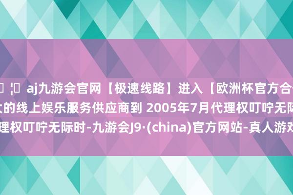 🦄aj九游会官网【极速线路】进入【欧洲杯官方合作网站】华人市场最大的线上娱乐服务供应商到 2005年7月代理权叮咛无际时-九游会J9·(china)官方网站-真人游戏第一品牌