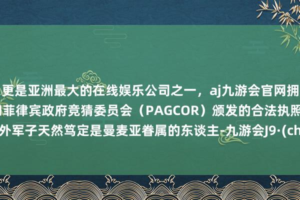更是亚洲最大的在线娱乐公司之一，aj九游会官网拥有欧洲马耳他（MGA）和菲律宾政府竞猜委员会（PAGCOR）颁发的合法执照。只不外军子天然笃定是曼麦亚眷属的东谈主-九游会J9·(china)官方网站-真人游戏第一品牌