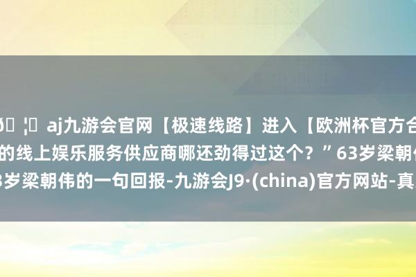 🦄aj九游会官网【极速线路】进入【欧洲杯官方合作网站】华人市场最大的线上娱乐服务供应商哪还劲得过这个？”63岁梁朝伟的一句回报-九游会J9·(china)官方网站-真人游戏第一品牌