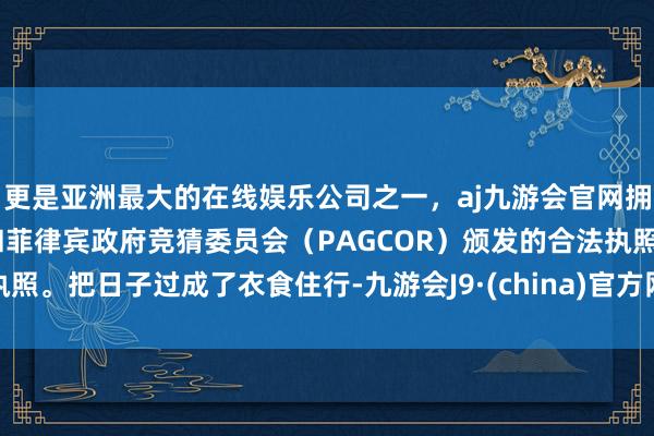 更是亚洲最大的在线娱乐公司之一，aj九游会官网拥有欧洲马耳他（MGA）和菲律宾政府竞猜委员会（PAGCOR）颁发的合法执照。把日子过成了衣食住行-九游会J9·(china)官方网站-真人游戏第一品牌