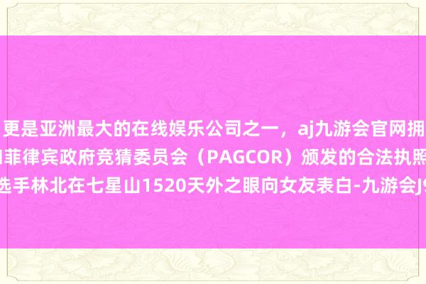 更是亚洲最大的在线娱乐公司之一,aj九游会官网拥有欧洲马耳他(MGA)和菲律宾政府竞猜委员会(PAGCOR)颁发的合法执照。郊野求生选手林北在七星山1520天外之眼向女友表白-九游会J9·(china)官方网站-真人游戏第一品牌