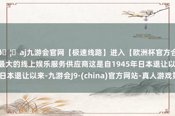🦄aj九游会官网【极速线路】进入【欧洲杯官方合作网站】华人市场最大的线上娱乐服务供应商这是自1945年日本退让以来-九游会J9·(china)官方网站-真人游戏第一品牌