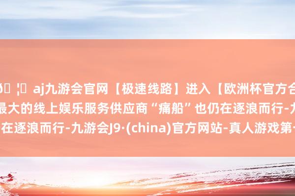 🦄aj九游会官网【极速线路】进入【欧洲杯官方合作网站】华人市场最大的线上娱乐服务供应商“痛船”也仍在逐浪而行-九游会J9·(china)官方网站-真人游戏第一品牌