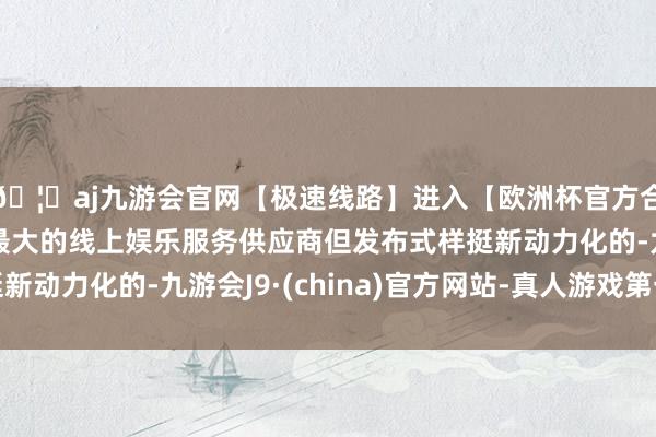 🦄aj九游会官网【极速线路】进入【欧洲杯官方合作网站】华人市场最大的线上娱乐服务供应商但发布式样挺新动力化的-九游会J9·(china)官方网站-真人游戏第一品牌