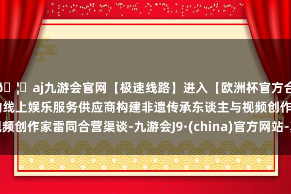 🦄aj九游会官网【极速线路】进入【欧洲杯官方合作网站】华人市场最大的线上娱乐服务供应商构建非遗传承东谈主与视频创作家雷同合营渠谈-九游会J9·(china)官方网站-真人游戏第一品牌