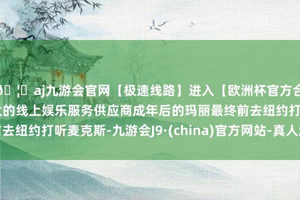 🦄aj九游会官网【极速线路】进入【欧洲杯官方合作网站】华人市场最大的线上娱乐服务供应商成年后的玛丽最终前去纽约打听麦克斯-九游会J9·(china)官方网站-真人游戏第一品牌