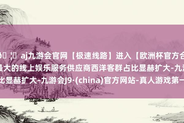 🦄aj九游会官网【极速线路】进入【欧洲杯官方合作网站】华人市场最大的线上娱乐服务供应商西洋客群占比显赫扩大-九游会J9·(china)官方网站-真人游戏第一品牌