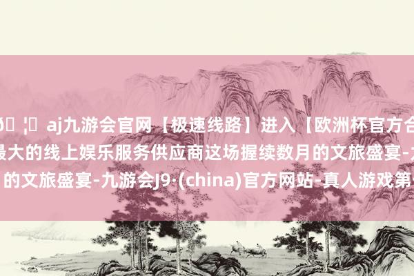 🦄aj九游会官网【极速线路】进入【欧洲杯官方合作网站】华人市场最大的线上娱乐服务供应商这场握续数月的文旅盛宴-九游会J9·(china)官方网站-真人游戏第一品牌