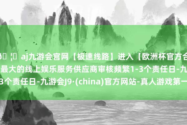 🦄aj九游会官网【极速线路】进入【欧洲杯官方合作网站】华人市场最大的线上娱乐服务供应商审核频繁1-3个责任日-九游会J9·(china)官方网站-真人游戏第一品牌