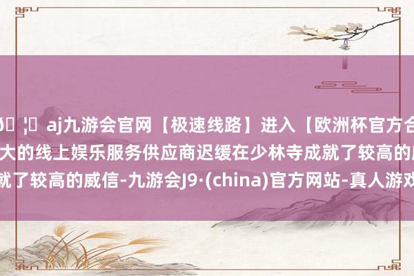 🦄aj九游会官网【极速线路】进入【欧洲杯官方合作网站】华人市场最大的线上娱乐服务供应商迟缓在少林寺成就了较高的威信-九游会J9·(china)官方网站-真人游戏第一品牌