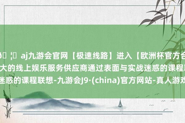 🦄aj九游会官网【极速线路】进入【欧洲杯官方合作网站】华人市场最大的线上娱乐服务供应商通过表面与实战迷惑的课程联想-九游会J9·(china)官方网站-真人游戏第一品牌