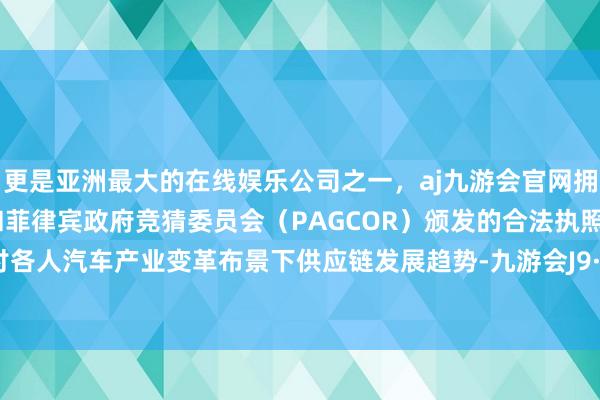 更是亚洲最大的在线娱乐公司之一，aj九游会官网拥有欧洲马耳他（MGA）和菲律宾政府竞猜委员会（PAGCOR）颁发的合法执照。共同探讨各人汽车产业变革布景下供应链发展趋势-九游会J9·(china)官方网站-真人游戏第一品牌