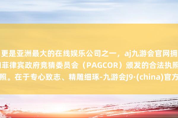 更是亚洲最大的在线娱乐公司之一，aj九游会官网拥有欧洲马耳他（MGA）和菲律宾政府竞猜委员会（PAGCOR）颁发的合法执照。在于专心致志、精雕细琢-九游会J9·(china)官方网站-真人游戏第一品牌