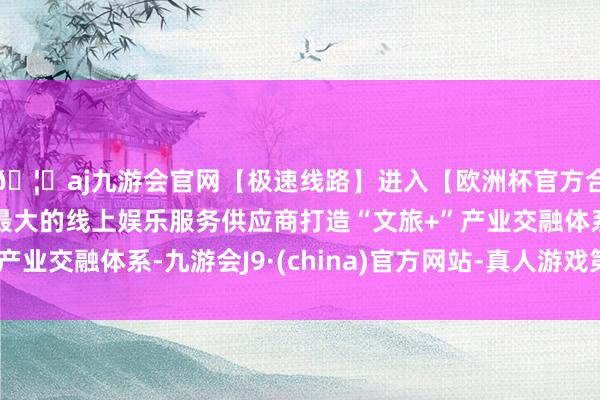 🦄aj九游会官网【极速线路】进入【欧洲杯官方合作网站】华人市场最大的线上娱乐服务供应商打造“文旅+”产业交融体系-九游会J9·(china)官方网站-真人游戏第一品牌