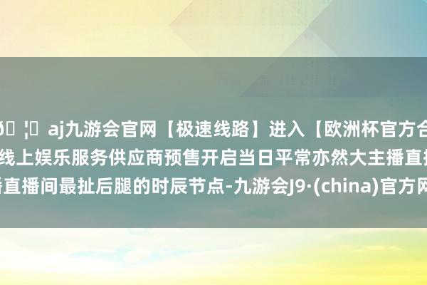 🦄aj九游会官网【极速线路】进入【欧洲杯官方合作网站】华人市场最大的线上娱乐服务供应商预售开启当日平常亦然大主播直播间最扯后腿的时辰节点-九游会J9·(china)官方网站-真人游戏第一品牌